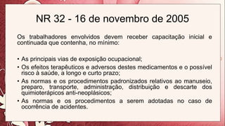 NR 32 - 16 de novembro de 2005
Os trabalhadores envolvidos devem receber capacitação inicial e
continuada que contenha, no mínimo:
• As principais vias de exposição ocupacional;
• Os efeitos terapêuticos e adversos destes medicamentos e o possível
risco à saúde, a longo e curto prazo;
• As normas e os procedimentos padronizados relativos ao manuseio,
preparo, transporte, administração, distribuição e descarte dos
quimioterápicos anti-neoplásicos;
• As normas e os procedimentos a serem adotadas no caso de
ocorrência de acidentes.
 