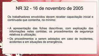 NR 32 - 16 de novembro de 2005
Os trabalhadores envolvidos devem receber capacitação inicial e
continuada que contenha, no mínimo:
• A apresentação das fichas descritivas, com explicação das
informações nelas contidas; os procedimentos de segurança
relativos à utilização;
• Os procedimentos a serem adotados em caso de incidentes,
acidentes e em situações de emergência.
 