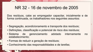 NR 32 - 16 de novembro de 2005
Dos resíduos, cabe ao empregador capacitar, inicialmente e de
forma continuada, os trabalhadores nos seguintes assuntos:
• Segregação, acondicionamento e transporte dos resíduos;
• Definições, classificação e potencial de risco dos resíduos;
• Sistema de gerenciamento adotado internamente no
estabelecimento;
• Formas de reduzir a geração de resíduos;
• Conhecimento das responsabilidades e de tarefas;
 
