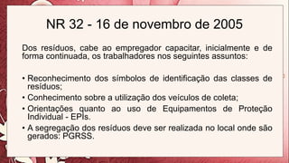 NR 32 - 16 de novembro de 2005
Dos resíduos, cabe ao empregador capacitar, inicialmente e de
forma continuada, os trabalhadores nos seguintes assuntos:
• Reconhecimento dos símbolos de identificação das classes de
resíduos;
• Conhecimento sobre a utilização dos veículos de coleta;
• Orientações quanto ao uso de Equipamentos de Proteção
Individual - EPIs.
• A segregação dos resíduos deve ser realizada no local onde são
gerados: PGRSS.
 