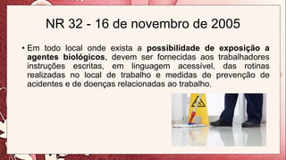 NR 32 - 16 de novembro de 2005
• Em todo local onde exista a possibilidade de exposição a
agentes biológicos, devem ser fornecidas aos trabalhadores
instruções escritas, em linguagem acessível, das rotinas
realizadas no local de trabalho e medidas de prevenção de
acidentes e de doenças relacionadas ao trabalho.
 