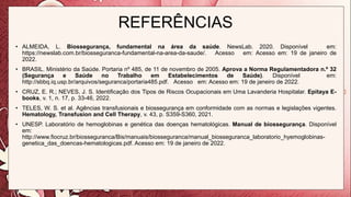 REFERÊNCIAS
• ALMEIDA, L. Biossegurança, fundamental na área da saúde. NewsLab. 2020. Disponível em:
https://newslab.com.br/biosseguranca-fundamental-na-area-da-saude/. Acesso em: Acesso em: 19 de janeiro de
2022.
• BRASIL. Ministério da Saúde. Portaria nº 485, de 11 de novembro de 2005. Aprova a Norma Regulamentadora n.º 32
(Segurança e Saúde no Trabalho em Estabelecimentos de Saúde). Disponível em:
http://sbbq.iq.usp.br/arquivos/seguranca/portaria485.pdf. Acesso em: Acesso em: 19 de janeiro de 2022.
• CRUZ, E. R.; NEVES, J. S. Identificação dos Tipos de Riscos Ocupacionais em Uma Lavanderia Hospitalar. Epitaya E-
books, v. 1, n. 17, p. 33-46, 2022.
• TELES, W. S. et al. Agências transfusionais e biossegurança em conformidade com as normas e legislações vigentes.
Hematology, Transfusion and Cell Therapy, v. 43, p. S359-S360, 2021.
• UNESP. Laboratório de hemoglobinas e genética das doenças hematológicas. Manual de biossegurança. Disponível
em:
http://www.fiocruz.br/biosseguranca/Bis/manuais/biosseguranca/manual_biosseguranca_laboratorio_hyemoglobinas-
genetica_das_doencas-hematologicas.pdf. Acesso em: 19 de janeiro de 2022.
 