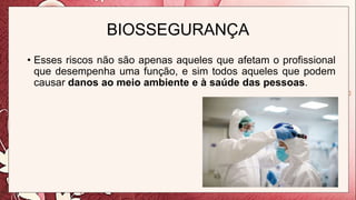 BIOSSEGURANÇA
• Esses riscos não são apenas aqueles que afetam o profissional
que desempenha uma função, e sim todos aqueles que podem
causar danos ao meio ambiente e à saúde das pessoas.
 