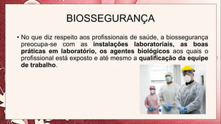 BIOSSEGURANÇA
• No que diz respeito aos profissionais de saúde, a biossegurança
preocupa-se com as instalações laboratoriais, as boas
práticas em laboratório, os agentes biológicos aos quais o
profissional está exposto e até mesmo a qualificação da equipe
de trabalho.
 