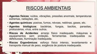RISCOS AMBIENTAIS
• Agentes físicos: ruídos, vibrações, pressões anormais, temperaturas
extremas, radiações, etc.
• Agentes químicos: poeiras, fumos, névoas, neblinas, gases, etc.
• Agentes biológicos: bactérias, fungos, bacilos, parasitas,
protozoários, vírus, entre outros.
• Riscos de Acidentes: arranjo físico inadequado, máquinas e
equipamentos sem proteção, ferramentas inadequadas ou
defeituosas, Iluminação inadequada.
• Riscos Ergonômicos: esforço físico intenso, levantamento e
transporte manual de peso, exigência de postura inadequada.
 