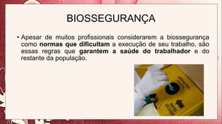 BIOSSEGURANÇA
• Apesar de muitos profissionais considerarem a biossegurança
como normas que dificultam a execução de seu trabalho, são
essas regras que garantem a saúde do trabalhador e do
restante da população.
 