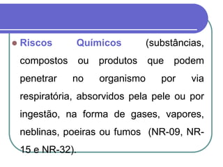  Riscos Químicos (substâncias,
compostos ou produtos que podem
penetrar no organismo por via
respiratória, absorvidos pela pele ou por
ingestão, na forma de gases, vapores,
neblinas, poeiras ou fumos (NR-09, NR-
15 e NR-32).
 