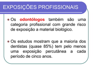 EXPOSIÇÕES PROFISSIONAIS
 Os odontólogos também são uma
categoria profissional com grande risco
de exposição a material biológico.
 Os estudos mostram que a maioria dos
dentistas (quase 85%) tem pelo menos
uma exposição percutânea a cada
período de cinco anos.
 
