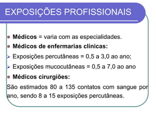 EXPOSIÇÕES PROFISSIONAIS
 Médicos = varia com as especialidades.
 Médicos de enfermarias clínicas:
 Exposições percutâneas = 0,5 a 3,0 ao ano;
 Exposições mucocutâneas = 0,5 a 7,0 ao ano
 Médicos cirurgiões:
São estimados 80 a 135 contatos com sangue por
ano, sendo 8 a 15 exposições percutâneas.
 