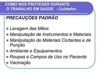 COMO NOS PROTEGER DURANTE
O TRABALHO EM SAÚDE - Cuidados
PRECAUÇÕES PADRÃO
 Lavagem das Mãos
 Manipulação de Instrumentos e Materiais
 Manipulação de Materiais Cortantes e de
Punção
 Ambiente e Equipamentos
 Roupas e Campos de Uso no Paciente
 Vacinação
 