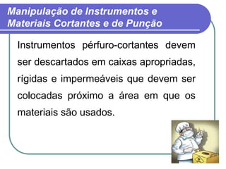 Manipulação de Instrumentos e
Materiais Cortantes e de Punção
Instrumentos pérfuro-cortantes devem
ser descartados em caixas apropriadas,
rígidas e impermeáveis que devem ser
colocadas próximo a área em que os
materiais são usados.
 
