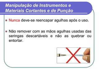 Manipulação de Instrumentos e
Materiais Cortantes e de Punção
 Nunca deve-se reencapar agulhas após o uso.
 Não remover com as mãos agulhas usadas das
seringas descartáveis e não as quebrar ou
entortar.
 