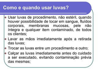 Como e quando usar luvas?
 Usar luvas de procedimento, não estéril, quando
houver possibilidade de tocar em sangue, fluídos
corporais, membranas mucosas, pele não
íntegra e qualquer item contaminado, de todos
os clientes;
 Lavar as mãos imediatamente após a retirada
das luvas;
 Trocar as luvas entre um procedimento e outro;
 Calçar as luvas imediatamente antes do cuidado
a ser executado, evitando contaminação prévia
das mesmas;
 