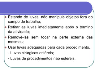  Estando de luvas, não manipule objetos fora do
campo de trabalho;
 Retirar as luvas imediatamente após o término
da atividade;
 Removê-las sem tocar na parte externa das
mesmas;
 Usar luvas adequadas para cada procedimento.
- Luvas cirúrgicas estéreis;
- Luvas de procedimentos não estéreis.
 