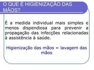 O QUE É HIGIENIZAÇÃO DAS
MÃOS?
É a medida individual mais simples e
menos dispendiosa para prevenir a
propagação das infecções relacionadas
à assistência à saúde.
Higienização das mãos = lavagem das
mãos
 