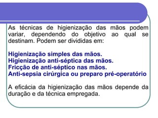 As técnicas de higienização das mãos podem
variar, dependendo do objetivo ao qual se
destinam. Podem ser divididas em:
Higienização simples das mãos.
Higienização anti-séptica das mãos.
Fricção de anti-séptico nas mãos.
Anti-sepsia cirúrgica ou preparo pré-operatório
A eficácia da higienização das mãos depende da
duração e da técnica empregada.
 
