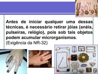 Antes de iniciar qualquer uma dessas
técnicas, é necessário retirar jóias (anéis,
pulseiras, relógio), pois sob tais objetos
podem acumular microrganismos.
(Exigência da NR-32)
 