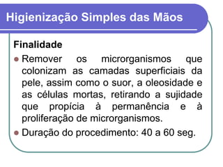 Higienização Simples das Mãos
Finalidade
 Remover os microrganismos que
colonizam as camadas superficiais da
pele, assim como o suor, a oleosidade e
as células mortas, retirando a sujidade
que propícia à permanência e à
proliferação de microrganismos.
 Duração do procedimento: 40 a 60 seg.
 