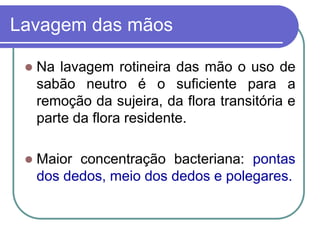 Lavagem das mãos
 Na lavagem rotineira das mão o uso de
sabão neutro é o suficiente para a
remoção da sujeira, da flora transitória e
parte da flora residente.
 Maior concentração bacteriana: pontas
dos dedos, meio dos dedos e polegares.
 