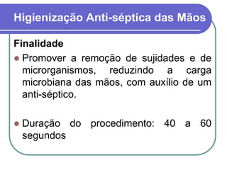 Higienização Anti-séptica das Mãos
Finalidade
 Promover a remoção de sujidades e de
microrganismos, reduzindo a carga
microbiana das mãos, com auxílio de um
anti-séptico.
 Duração do procedimento: 40 a 60
segundos
 