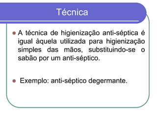 Técnica
 A técnica de higienização anti-séptica é
igual àquela utilizada para higienização
simples das mãos, substituindo-se o
sabão por um anti-séptico.
 Exemplo: anti-séptico degermante.
 
