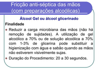 Fricção anti-séptica das mãos
(com preparações alcoólicas)
Álcool Gel ou álcool glicerinado
Finalidade
 Reduzir a carga microbiana das mãos (não há
remoção de sujidades). A utilização de gel
alcoólico a 70% ou de solução alcoólica a 70%
com 1-3% de glicerina pode substituir a
higienização com água e sabão quando as mãos
não estiverem visivelmente sujas.
 Duração do Procedimento: 20 a 30 segundos.
 