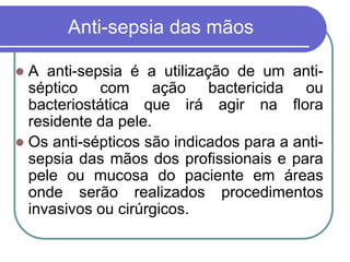 Anti-sepsia das mãos
 A anti-sepsia é a utilização de um anti-
séptico com ação bactericida ou
bacteriostática que irá agir na flora
residente da pele.
 Os anti-sépticos são indicados para a anti-
sepsia das mãos dos profissionais e para
pele ou mucosa do paciente em áreas
onde serão realizados procedimentos
invasivos ou cirúrgicos.
 