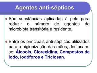 Agentes anti-sépticos
 São substâncias aplicadas à pele para
reduzir o número de agentes da
microbiota transitória e residente.
 Entre os principais anti-sépticos utilizados
para a higienização das mãos, destacam-
se: Álcoois, Clorexidina, Compostos de
iodo, Iodóforos e Triclosan.
 