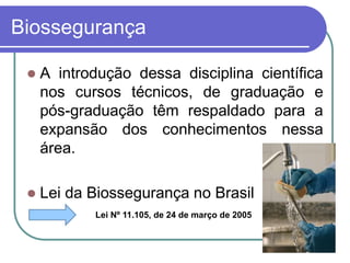 Biossegurança
 A introdução dessa disciplina científica
nos cursos técnicos, de graduação e
pós-graduação têm respaldado para a
expansão dos conhecimentos nessa
área.
 Lei da Biossegurança no Brasil
Lei Nº 11.105, de 24 de março de 2005
 