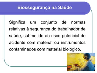 Biossegurança na Saúde
Significa um conjunto de normas
relativas à segurança do trabalhador de
saúde, submetido ao risco potencial de
acidente com material ou instrumentos
contaminados com material biológico.
 