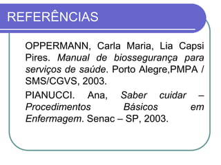 REFERÊNCIAS
OPPERMANN, Carla Maria, Lia Capsi
Pires. Manual de biossegurança para
serviços de saúde. Porto Alegre,PMPA /
SMS/CGVS, 2003.
PIANUCCI. Ana, Saber cuidar –
Procedimentos Básicos em
Enfermagem. Senac – SP, 2003.
 