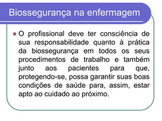 Biossegurança na enfermagem
 O profissional deve ter consciência de
sua responsabilidade quanto à prática
da biossegurança em todos os seus
procedimentos de trabalho e também
junto aos pacientes para que,
protegendo-se, possa garantir suas boas
condições de saúde para, assim, estar
apto ao cuidado ao próximo.
 