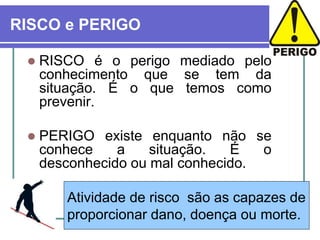 Atividade de risco são as capazes de
proporcionar dano, doença ou morte.
RISCO e PERIGO
 RISCO é o perigo mediado pelo
conhecimento que se tem da
situação. É o que temos como
prevenir.
 PERIGO existe enquanto não se
conhece a situação. É o
desconhecido ou mal conhecido.
 