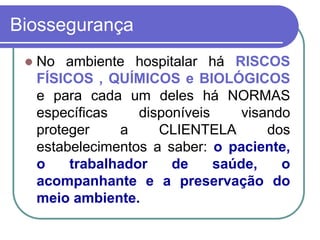 Biossegurança
 No ambiente hospitalar há RISCOS
FÍSICOS , QUÍMICOS e BIOLÓGICOS
e para cada um deles há NORMAS
específicas disponíveis visando
proteger a CLIENTELA dos
estabelecimentos a saber: o paciente,
o trabalhador de saúde, o
acompanhante e a preservação do
meio ambiente.
 