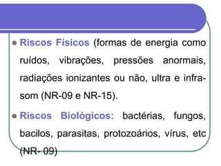  Riscos Físicos (formas de energia como
ruídos, vibrações, pressões anormais,
radiações ionizantes ou não, ultra e infra-
som (NR-09 e NR-15).
 Riscos Biológicos: bactérias, fungos,
bacilos, parasitas, protozoários, vírus, etc
(NR- 09)
 