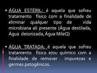  ÁGUA ESTÉRIL: é aquela que sofreu
tratamento físico com a finalidade de
eliminar qualquer tipo de vida
microbiana ali presente (Água destilada,
Água deionizada,Água MileQ)
 ÁGUA TRATADA: é aquela que sofreu
tratamento físico e/ou químico com a
finalidade de remover impurezas e
germes patogênicos.
 