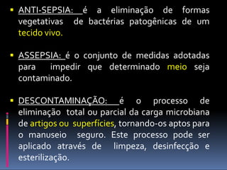  ANTI-SEPSIA: é a eliminação de formas
vegetativas de bactérias patogênicas de um
tecido vivo.
 ASSEPSIA: é o conjunto de medidas adotadas
para impedir que determinado meio seja
contaminado.
 DESCONTAMINAÇÃO: é o processo de
eliminação total ou parcial da carga microbiana
de artigos ou superfícies, tornando-os aptos para
o manuseio seguro. Este processo pode ser
aplicado através de limpeza, desinfecção e
esterilização.
 