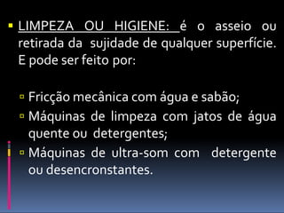  LIMPEZA OU HIGIENE: é o asseio ou
retirada da sujidade de qualquer superfície.
E pode ser feito por:
 Fricção mecânica com água e sabão;
 Máquinas de limpeza com jatos de água
quente ou detergentes;
 Máquinas de ultra-som com detergente
ou desencronstantes.
 