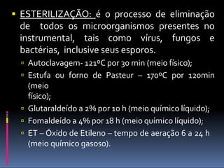  ESTERILIZAÇÃO: é o processo de eliminação
de todos os microorganismos presentes no
instrumental, tais como vírus, fungos e
bactérias, inclusive seus esporos.
 Autoclavagem- 121ºC por 30 min (meio físico);
 Estufa ou forno de Pasteur – 170ºC por 120min
(meio
físico);
 Glutaraldeído a 2% por 10 h (meio químico líquido);
 Fomaldeído a 4% por 18 h (meio químico líquido);
 ET – Óxido de Etileno – tempo de aeração 6 a 24 h
(meio químico gasoso).
 