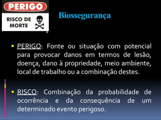 Biossegurança
 PERIGO: Fonte ou situação com potencial
para provocar danos em termos de lesão,
doença, dano à propriedade, meio ambiente,
local de trabalho ou a combinação destes.
ocorrência e da consequência de
 RISCO: Combinação da probabilidade de
um
determinado evento perigoso.
 