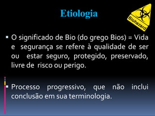 Etiologia
 O significado de Bio (do grego Bios) = Vida
e segurança se refere à qualidade de ser
ou estar seguro, protegido, preservado,
livre de risco ou perigo.
 Processo progressivo, que não inclui
conclusão em sua terminologia.
 