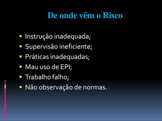 De onde vêm o Risco
 Instrução inadequada;
 Supervisão ineficiente;
 Práticas inadequadas;
 Mau uso de EPI;
 Trabalho falho;
 Não observação de normas.
 