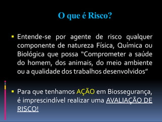 O que é Risco?
 Entende-se por agente de risco qualquer
componente de natureza Física, Química ou
Biológica que possa “Comprometer a saúde
do homem, dos animais, do meio ambiente
ou a qualidade dos trabalhos desenvolvidos”
 Para que tenhamos AÇÃO em Biossegurança,
é imprescindível realizar uma AVALIAÇÃO DE
RISCO!
 