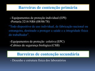 Barreiras de contenção primária
Barreiras de contenção secundária
- Desenho e estrutura física dos laboratórios
- Equipamentos de proteção individual (EPI)
-Portaria 3214-NR6 (08/06/78)
“Todo dispositivo de uso individual, de fabricação nacional ou
estrangeira, destinado a proteger a saúde e a integridade física
do trabalhador”.
-Equipamentos de proteção coletiva (EPC)
-Cabines de segurança biológica (CSB)
 