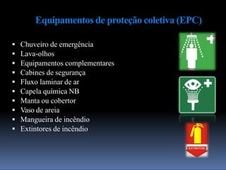 Equipamentos de proteção coletiva (EPC)
 Chuveiro de emergência
 Lava-olhos
 Equipamentos complementares
 Cabines de segurança
 Fluxo laminar de ar
 Capela química NB
 Manta ou cobertor
 Vaso de areia
 Mangueira de incêndio
 Extintores de incêndio
 
