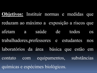 Objetivos: Instituir normas e medidas que
reduzam ao máximo a exposição a riscos que
afetam a saúde de todos os
trabalhadores,professores e estudantes nos
laboratórios da área básica que estão em
contato com equipamentos, substâncias
químicas e espécimes biológicos.
 