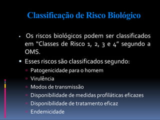 Classificação de Risco Biológico
 Os riscos biológicos podem ser classificados
em “Classes de Risco 1, 2, 3 e 4” segundo a
OMS.
 Esses riscos são classificados segundo:
 Patogenicidade para o homem
 Virulência
 Modos de transmissão
 Disponibilidade de medidas profiláticas eficazes
 Disponibilidade de tratamento eficaz
 Endemicidade
 