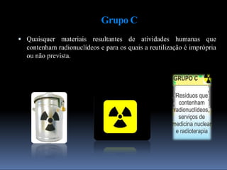Grupo C
 Quaisquer materiais resultantes de atividades humanas que
contenham radionuclídeos e para os quais a reutilização é imprópria
ou não prevista.
 