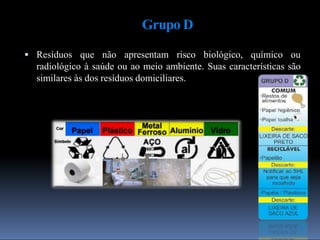 Grupo D
 Resíduos que não apresentam risco biológico, químico ou
radiológico à saúde ou ao meio ambiente. Suas características são
similares às dos resíduos domiciliares.
 