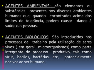  AGENTES AMBIENTAIS: são elementos ou
substâncias presentes nos diversos ambientes
humanos que, quando encontrados acima dos
limites de tolerância, podem causar danos à
saúde das pessoas.
 AGENTES BIOLÓGICOS: São introduzidos nos
processos de trabalho pela utilização de seres
vivos ( em geral microorganismos) como parte
integrante do processo produtivo, tais como
vírus, bacílos, bactérias, etc, potencialmente
nocivos ao ser humano.
 